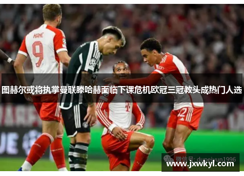图赫尔或将执掌曼联滕哈赫面临下课危机欧冠三冠教头成热门人选